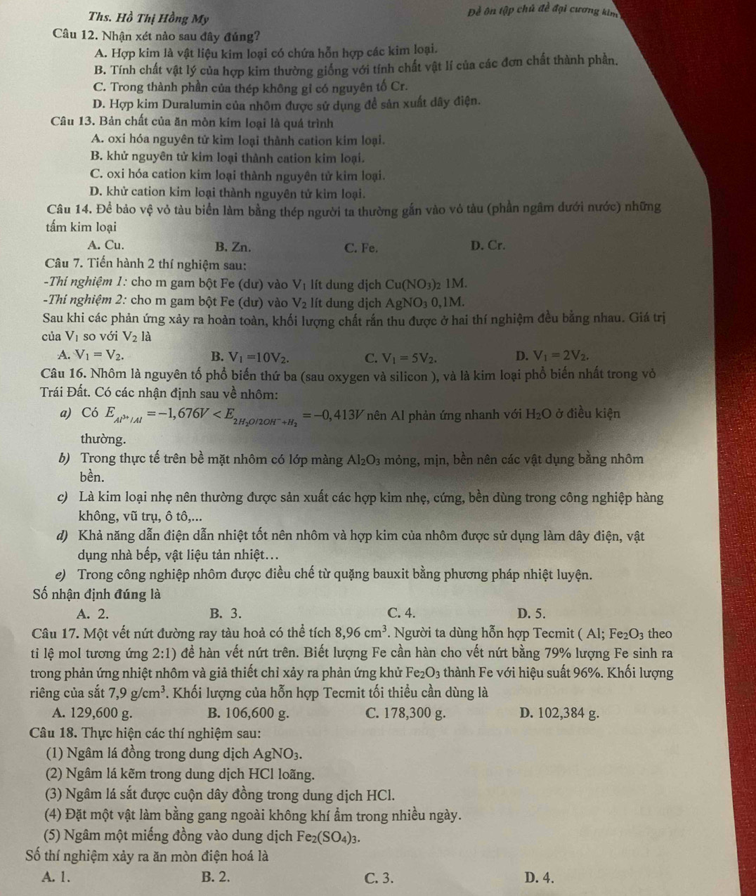 Ths. Hồ Thị Hồng My
Đề ôn tập chủ đề đại cương kim
Câu 12. Nhận xét nào sau đây đúng?
A. Hợp kim là vật liệu kim loại có chứa hỗn hợp các kim loại.
B. Tính chất vật lý của hợp kim thường giống với tính chất vật lí của các đơn chất thành phần.
C. Trong thành phần của thép không gỉ có nguyên tố Cr.
D. Hợp kim Duralumin của nhôm được sử dụng đề sản xuất dây điện.
Câu 13. Bản chất của ăn mòn kim loại là quá trình
A. oxi hóa nguyên tử kim loại thành cation kim loại.
B. khử nguyên tử kim loại thành cation kim loại.
C. oxi hóa cation kim loại thành nguyên tử kim loại.
D. khử cation kim loại thành nguyên tử kim loại.
Câu 14. Để bảo vệ vỏ tàu biển làm bằng thép người ta thường gắn vào vô tàu (phần ngâm đưới nước) những
tấm kim loại
A. Cu. B. Zn. C. Fe. D. Cr.
Câu 7. Tiến hành 2 thí nghiệm sau:
-Thí nghiệm 1: cho m gam bột Fe (dư) vào V_1 lít dung dịch Cu(NO_3) )2 1M.
-Thi nghiệm 2: cho m gam bột Fe (dư) vào V_2 lít dung dịch AgNO_30,1M.
Sau khi các phản ứng xảy ra hoàn toàn, khối lượng chất rắn thu được ở hai thí nghiệm đều bằng nhau. Giá trị
của V_1 so với V_2la
A. V_1=V_2. B. V_1=10V_2. C. V_1=5V_2. D. V_1=2V_2.
Câu 16. Nhôm là nguyên tố phổ biến thứ ba (sau oxygen và silicon ), và là kim loại phổ biến nhất trong vỏ
Trái Đất. Có các nhận định sau về nhôm:
a) CoE_Al^(3+)/Al=-1,676V nên Al phản ứng nhanh với H₂O ở điều kiện
thường.
b) Trong thực tế trên bề mặt nhôm có lớp màng Al_2O_3 mỏng, mịn, bền nên các vật dụng bằng nhôm
bền.
c) Là kim loại nhẹ nên thường được sản xuất các hợp kim nhẹ, cứng, bền dùng trong công nghiệp hàng
không, vũ trụ, ô tô,...
d) Khả năng dẫn điện dẫn nhiệt tốt nên nhôm và hợp kim của nhôm được sử dụng làm dây điện, vật
dụng nhà bếp, vật liệu tản nhiệt...
e) Trong công nghiệp nhôm được điều chế từ quặng bauxit bằng phương pháp nhiệt luyện.
Số nhận định đúng là
A. 2. B. 3. C. 4. D. 5.
Câu 17. Một vết nứt đường ray tàu hoả có thể tích 8,96cm^3.  Người ta dùng hỗn hợp Tecmit ( Al; F e_2O 3 theo
ti lệ mol tương ứng 2:1) đề hàn vết nứt trên. Biết lượng Fe cần hàn cho vết nứt bằng 79% lượng Fe sinh ra
trong phản ứng nhiệt nhôm và giả thiết chỉ xảy ra phản ứng khử Fe_2O_3 thành Fe với hiệu suất 96%. Khối lượng
riêng của sắt 7,9g/cm^3. Khối lượng của hỗn hợp Tecmit tối thiều cần dùng là
A. 129,600 g. B. 106,600 g. C. 178,300 g. D. 102,384 g.
Câu 18. Thực hiện các thí nghiệm sau:
(1) Ngâm lá đồng trong dung dịch AgNO_3.
(2) Ngâm lá kẽm trong dung dịch HCl loãng.
(3) Ngâm lá sắt được cuộn dây đồng trong dung dịch HCl.
(4) Đặt một vật làm bằng gang ngoài không khí ẩm trong nhiều ngày.
(5) Ngâm một miếng đồng vào dung dịch Fe_2(SO_4)_3.
Số thí nghiệm xảy ra ăn mòn điện hoá là
A. 1. B. 2. C. 3. D. 4.