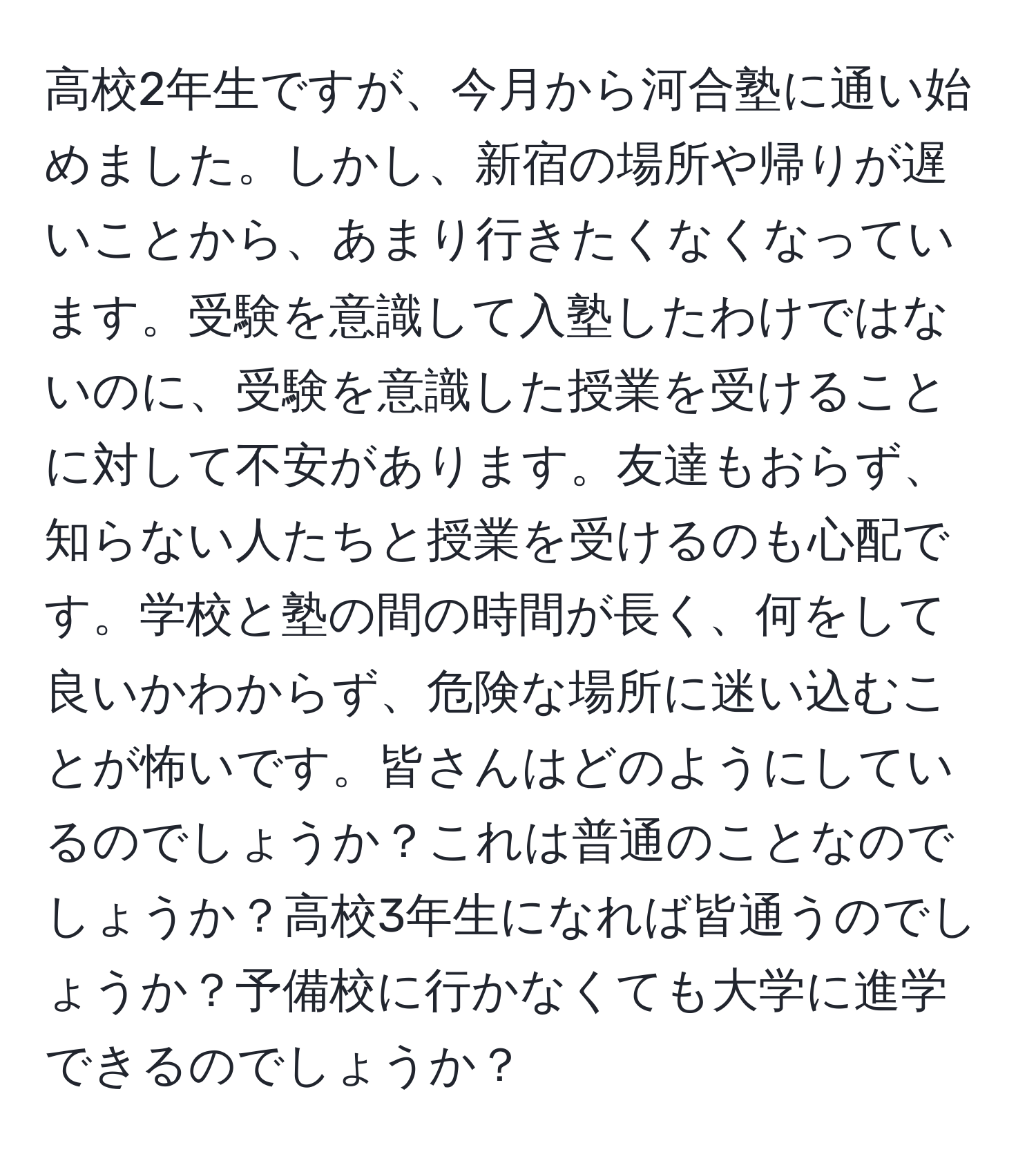 高校2年生ですが、今月から河合塾に通い始めました。しかし、新宿の場所や帰りが遅いことから、あまり行きたくなくなっています。受験を意識して入塾したわけではないのに、受験を意識した授業を受けることに対して不安があります。友達もおらず、知らない人たちと授業を受けるのも心配です。学校と塾の間の時間が長く、何をして良いかわからず、危険な場所に迷い込むことが怖いです。皆さんはどのようにしているのでしょうか？これは普通のことなのでしょうか？高校3年生になれば皆通うのでしょうか？予備校に行かなくても大学に進学できるのでしょうか？