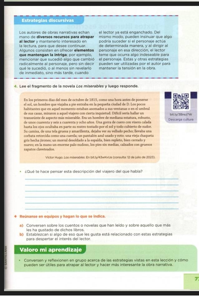 Estrategias discursivas
Los autores de obras narrativas echan el lector ya está enganchado. Del
mano de diversos recursos para atrapar mismo modo, pueden insinuar que algo
al lector y mantenerlo interesado en podría suceder si el personaje actúa
la lectura, para que desee continuar. de determinada manera, y al dirigir al
Algunos consisten en ofrecer elementos personaje en esa dirección, el lector
que mantengan la intriga; por ejemplo, teme que ocurra algo indeseable para
mencionar que sucedió algo que cambió el personaie. Estas v otras estrategías
radicalmente al personaje, pero sin decir pueden ser utilizadas por el autor para
qué le sucedió, o al menos sin revelarlo mantener la tensión en la obra.
de inmediato, sino más tarde, cuando
4. Lee el fragmento de la novela Los miserables y luego responde.
En los primeros días del mes de octubre de 1815, como una hora antes de ponerse
el sol, un hombre que viajaba a pie entraba en la pequeña ciudad de D. Los pocos
habitantes que en aquel momento estaban asomados a sus ventanas o en el umbral
de sus casas, miraron a aquel viajero con cierta inquietud. Difícil sería hallar un bit.ly/3Brez7W
transeúnte de aspecto más miserable. Era un hombre de mediana estatura, robusto, Descarga cultura
de unos cuarenta y seis a cuarenta y ocho años. Una gorra de cuero con visera calada
hasta los ojos ocultaba en parte su rostro tostado por el sol y todo cubierto de sudor.
Su camisa, de una tela gruesa y amarillenta, dejaba ver su velludo pecho; llevaba una
corbata retorcida como una cuerda; un pantalón azul usado y roto; una vieja chaqueta
gris hecha jirones; un morral desoldado a la espalda, bien repleto, bien cerrado y
nuevo; en la mano un enorme palo nudoso, los píes sin medias, calzados con gruesos
zapatos claveteados.
Víctor Hugo. Los miserables. En bit.ly/43wKvUa (consulta: 12 de julio de 2023).
¿Qué te hace pensar esta descripción del viajero del que habla?
_
_
_
_
_
_
* Reúnanse en equipos y hagan lo que se indica.
a) Conversen sobre los cuentos o novelas que han leído y sobre aquello que más
les ha gustado de dichos libros.
b) Establezcan si algo de eso que les gusta está relacionado con estas estrategias
para despertar el interés del lector.
Valoro mi aprendizaje
: Conversen y reflexionen en grupo acerca de las estrategias vistas en esta lección y cómo
pueden ser útiles para atrapar al lector y hacer más interesante la obra narrativa.
7