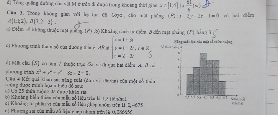 d) Tông quãng đường của vật M ở trên đi được trong khoảng thời gian x∈ [1;4] là  61/6 (m)
Câu 3. Trong không gian với hệ tọa độ Oxyz, cho mặt phẳng (P): x-2y-2z-1=0 và hai điểm
A(1;1;2), B(3;2-3).
a) Điểm A không thuộc mặt phẳng (P).b) Khoảng cách từ điểm B đến mặt phẳng (P) bằng 3.
c) Phương trình tham số của đường thẳng ABlà
d) Mặt cầu (S) có tâm / thuộc trục Oz và đi qua hai điểm A, B có
phương trình x^2+y^2+z^2-8z+2=0. 
Câu 4 Kết quả khảo sát năng suất (đơn vị: tấn/ha) của một số thửa
ruộng được minh họa ở biểu đồ sau:
a) Có 25 thửa ruộng đã được khảo sát.
b) Khoảng biến thiên của mẫu số liệu trên là 1,2 (tần/ha).
c) Khoảng tứ phân vị của mẫu số liệu ghép nhóm trên là 0, 4675.
d) Phương sai của mẫu số liệu ghép nhóm trên là 0,086656.