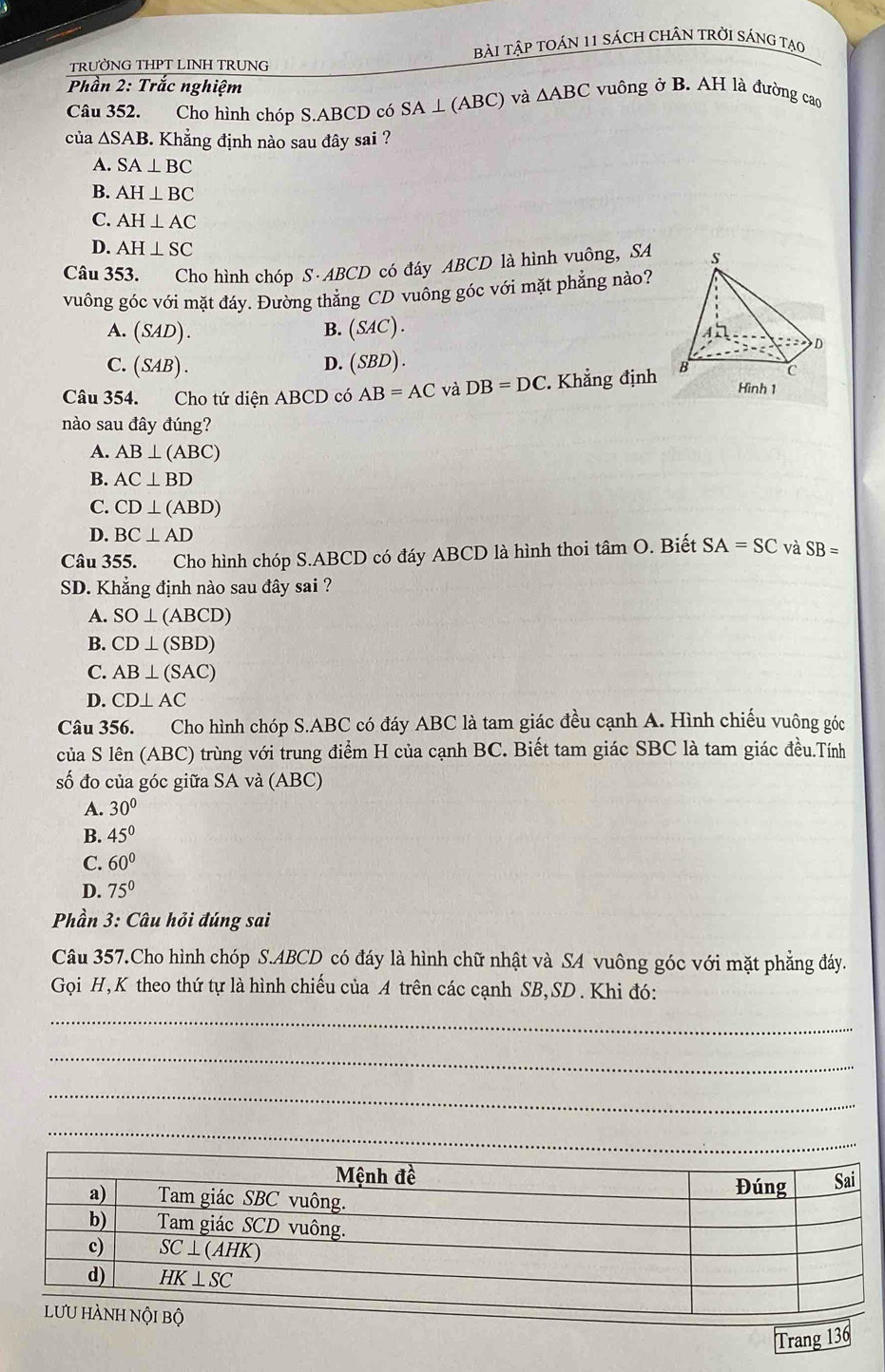 TRƯỜNG THPT LINH TRUNG Bài tập tOáN 11 sách CHÂN tRờI sÁng tạo
Phần 2: Trắc nghiệm vuông ở B. AH là đường cao
Câu 352. Cho hình chóp S.ABCD có SA ⊥ (ABC) và △ ABC
của △ SAB. Khẳng định nào sau đây sai ?
A. SA⊥ BC
B. AH⊥ BC
C. AH⊥ AC
D. AH⊥ SC
Câu 353. Cho hình chóp S· ABCD có đáy ABCD là hình vuông, SA
vuông góc với mặt đáy. Đường thẳng CD vuông góc với mặt phẳng nào?
A. (SAD). B. (SAC) .
C. (SAB). D. (SBD) .
Câu 354. Cho tứ diện ABCD có AB=AC và DB=DC. Khẳng định
nào sau đây đúng?
A. AB⊥ (ABC)
B. AC⊥ BD
C. CD⊥ (ABD)
D. BC⊥ AD
Câu 355. Cho hình chóp S.ABCD có đáy ABCD là hình thoi tâm O. . Biết SA=SC và SB=
SD. Khẳng định nào sau đây sai ?
A. SO⊥ (ABCD)
B. CD⊥ (SBD)
C. AB⊥ (SAC)
D. CD⊥ AC
Câu 356. Cho hình chóp S.ABC có đáy ABC là tam giác đều cạnh A. Hình chiếu vuông góc
của S lên (ABC) trùng với trung điểm H của cạnh BC. Biết tam giác SBC là tam giác đều.Tính
số đo của góc giữa SA và (ABC)
A. 30°
B. 45°
C. 60°
D. 75°
Phần 3: Câu hỏi đúng sai
Câu 357.Cho hình chóp S.ABCD có đáy là hình chữ nhật và SA vuông góc với mặt phẳng đáy.
Gọi H, K theo thứ tự là hình chiếu của A trên các cạnh SB,SD . Khi đó:
_
_
_
_
Trang 136