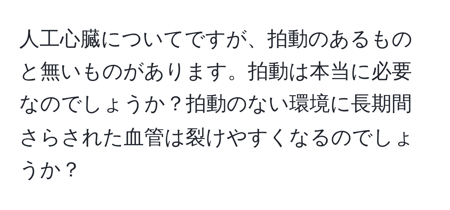 人工心臓についてですが、拍動のあるものと無いものがあります。拍動は本当に必要なのでしょうか？拍動のない環境に長期間さらされた血管は裂けやすくなるのでしょうか？