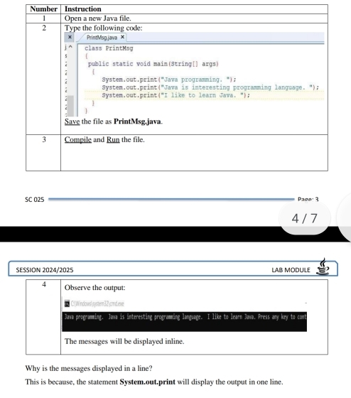 Number Instruction 
SC 025 Pago· 3 
4 / 7 
SESSION 2024/2025 LAB MODULE 
4 Observe the output: 
C:Windows'rystem32cmd.exe 
Jawa programming. Java is interesting programming language. I like to learn Java. Press any key to cont 
The messages will be displayed inline. 
Why is the messages displayed in a line? 
This is because, the statement System.out.print will display the output in one line.