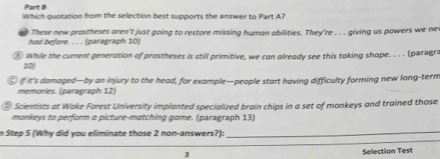 Which quotation from the selection best supports the answer to Part A? 
had before. . . . (paragraph 10) These new prostheses aren't just going to restore missing human abilities. They're . . . giving us powers we ne 
⑧ while the current generation of prostheses is still primitive, we can already see this taking shope. . . . (paragra 
20 
⑥ if it's damaged—by an injury to the head, for example—people start having difficulty forming new long-tern 
memories. (paragraph 12) 
# Scientists at Wake Forest University implanted specialized brain chips in a set of monkeys and trained those 
monkeys to perform a picture-matching gome. (paragraph 13) 
in Step 5 (Why did you eliminate those 2 non-answers?): 
_ 
3 Selection Test