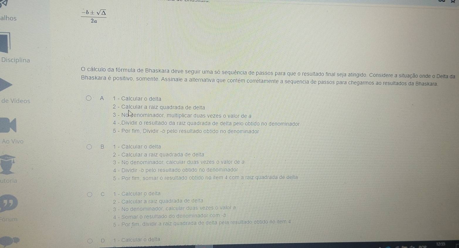 alhos
 (-b± sqrt(△ ))/2a 
Disciplina
O cálculo da fórmula de Bhaskara deve seguir uma só sequência de passos para que o resultado final seja atingido. Considere a situação onde o Delta da
Bhaskara é positivo, somente. Assinale a alternativa que contém corretamente a sequencia de passos para chegarmos ao resultados da Bhaskara.
de Vídeos
A 1 - Calcular o delta
2 - Calcular a raiz quadrada de delta
3 - No denominador, multiplicar duas vezes o valor de a
4 -;Dividir o resultado da raiz quadrada de delta pelo obtido no denominador
5 - Por fim, Dividir -b pelo resultado obtido no denominador
Ao Vivo
B 1 - Calcular o delta
2 - Calcular a raíz quadrada de delta
3 - No denominador, calcular duas vezes o valor de a
4 - Dividir -b pelo resultado obtido no denominador
utoria 5 - Por fim, somar o resultado obtido no item 4 com a raiz quadrada de delta
C 1 - Calcular o delta
2 - Calcular a raíz quadrada de deita
3 - No denominador, calcular duas vezes o valor a
Fórum 4 - Somar o resultado do denominador com -b
5 - Por fim, dividir a raiz quadrada de delta pela resultado obtido no item 4
D 1 - Calcular o delta
1255