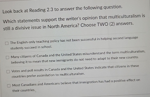 Look back at Reading 2.3 to answer the following question.
Which statements support the writer's opinion that multiculturalism is
still a divisive issue in North America? Choose TWO (2) answers.
The English-only teaching policy has not been successful in helping second language
students succeed in school.
Many citizens of Canada and the United States misunderstand the term multiculturalism,
believing it to mean that new immigrants do not need to adapt to their new country.
Votes and poll results in Canada and the United States indicate that citizens in these
countries prefer assimilation to multiculturalism.
Most Canadians and Americans believe that immigration has had a positive effect on
their countries.