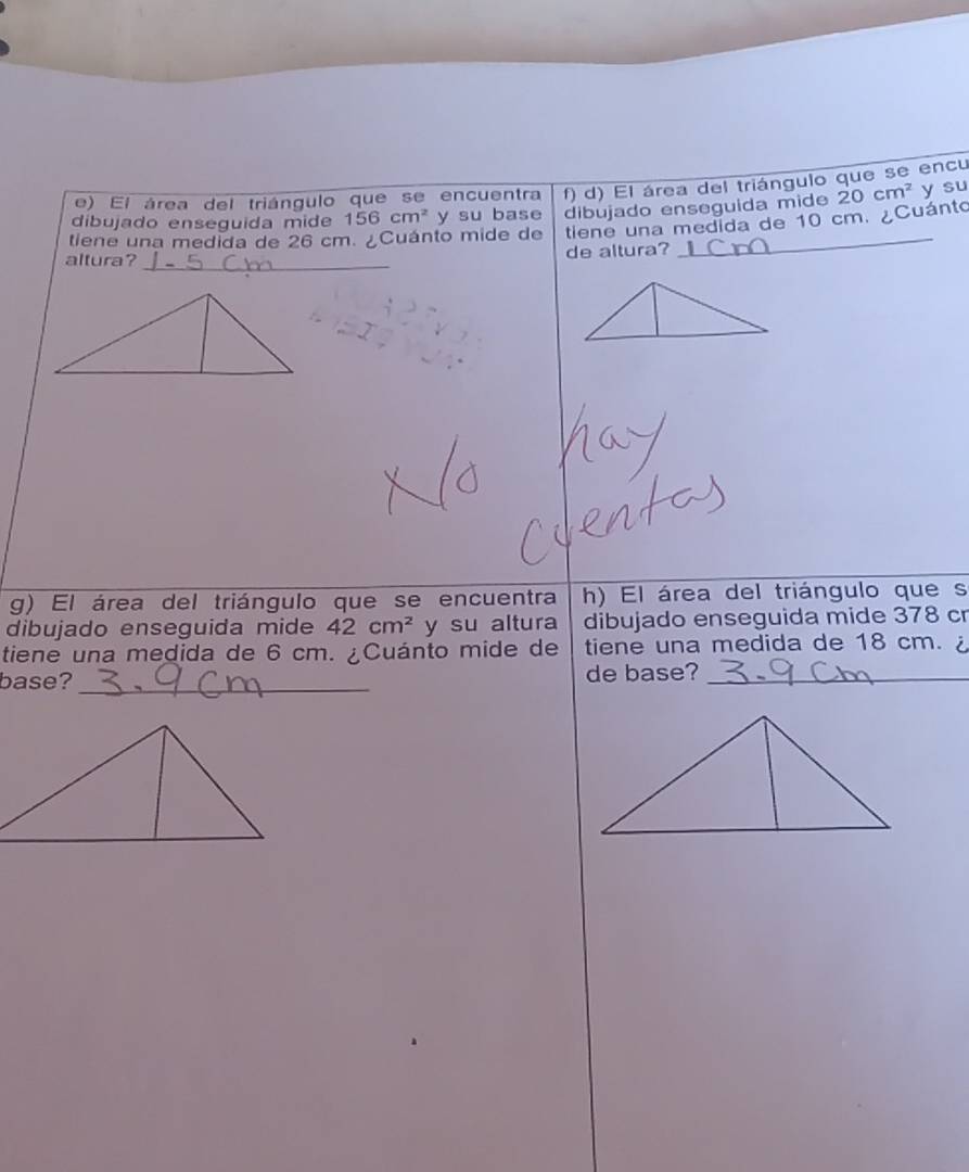 El área del triángulo que se encuentra f) d) El área del triángulo que se encu 
tiene una medida de 26 cm. ¿Cuánto mide de dibujado enseguida mide 20cm^2 y su 
dibujado enseguida mide 156cm^2 y su base 
tlene una medida de 10 cm. ¿Cuánto 
altura? _de altura? 
g) El área del triángulo que se encuentra h) El área del triángulo que s 
dibujado enseguida mide 42cm^2 y su altura dibujado enseguida mide 378 cr 
tiene una medida de 6 cm. ¿Cuánto mide de tiene una medida de 18 cm. ¿ 
base? _de base?_