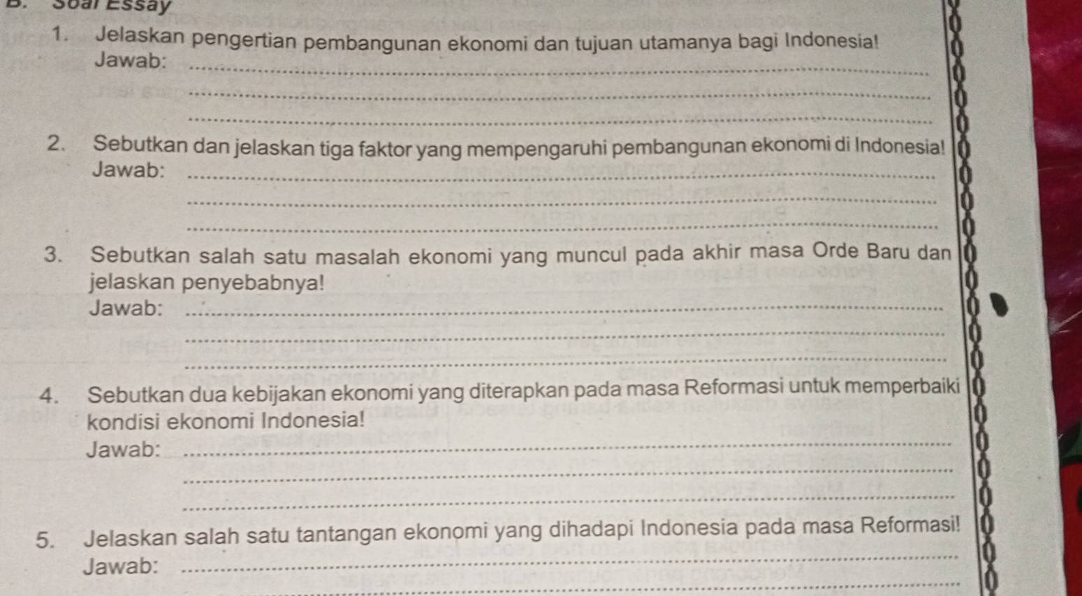 Soar Essay 
1. Jelaskan pengertian pembangunan ekonomi dan tujuan utamanya bagi Indonesia! 
Jawab:_ 
_ 
_ 
2. Sebutkan dan jelaskan tiga faktor yang mempengaruhi pembangunan ekonomi di Indonesia! 
Jawab:_ 
_ 
_ 
3. Sebutkan salah satu masalah ekonomi yang muncul pada akhir masa Orde Baru dan 
jelaskan penyebabnya! 
Jawab: 
_ 
_ 
_ 
4. Sebutkan dua kebijakan ekonomi yang diterapkan pada masa Reformasi untuk memperbaiki 
kondisi ekonomi Indonesia! 
_ 
Jawab: 
_ 
_ 
_ 
5. Jelaskan salah satu tantangan ekonomi yang dihadapi Indonesia pada masa Reformasi! 
_ 
Jawab: