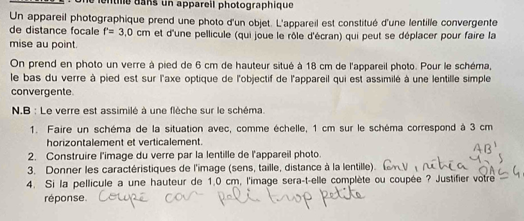 ans un appareil photographique 
Un appareil photographique prend une photo d'un objet. L'appareil est constitué d'une lentille convergente 
de distance focale f'=3,0cm et d'une pellicule (qui joue le rôle d'écran) qui peut se déplacer pour faire la 
mise au point. 
On prend en photo un verre à pied de 6 cm de hauteur situé à 18 cm de l'appareil photo. Pour le schéma, 
le bas du verre à pied est sur l'axe optique de l'objectif de l'appareil qui est assimilé à une lentille simple 
convergente 
N.B : Le verre est assimilé à une flèche sur le schéma. 
1. Faire un schéma de la situation avec, comme échelle, 1 cm sur le schéma correspond à 3 cm
horizontalement et verticalement. 
2. Construire l'image du verre par la lentille de l'appareil photo. 
3. Donner les caractéristiques de l'image (sens, taille, distance à la lentille). 
4. Si la pellicule a une hauteur de 1,0 cm, l'image sera-t-elle complète ou coupée ? Justifier votre 
réponse.