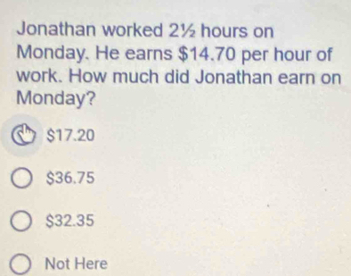 Jonathan worked 2½ hours on
Monday. He earns $14.70 per hour of
work. How much did Jonathan earn on
Monday?
$17.20
$36.75
$32.35
Not Here