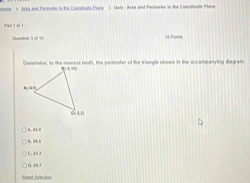 ssons > Area and Peumeter in the Coondnate Plane > Quiz - Area and Perimeter in the Coordinate Plane
Part 1 of 1-
Question 3 of 10 10 Points
Determine, to the nearest tenth, the perimeter of the triangle shown in the accompanying diagram
A. 24.9
U、 28.5
C. 23.3
D. 20.7
Reset Selection