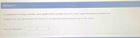 A programmer is using a variable called 'word' which currently stores the value 'supercalifragilisticexpialidocious'. 
Complete the 'pre-defined function' below to calculate how many characters are in this value... 
num of_characters =□ (□ )