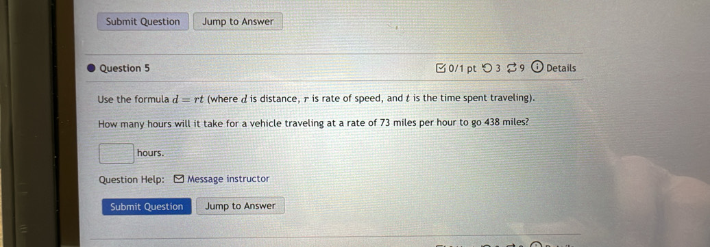 Submit Question Jump to Answer 
Question 5 □0/1 pt つ 39 Details 
Use the formula d=r t (where d is distance, γ is rate of speed, and t is the time spent traveling). 
How many hours will it take for a vehicle traveling at a rate of 73 miles per hour to go 438 miles?
hours. 
Question Help: * Message instructor 
Submit Question Jump to Answer