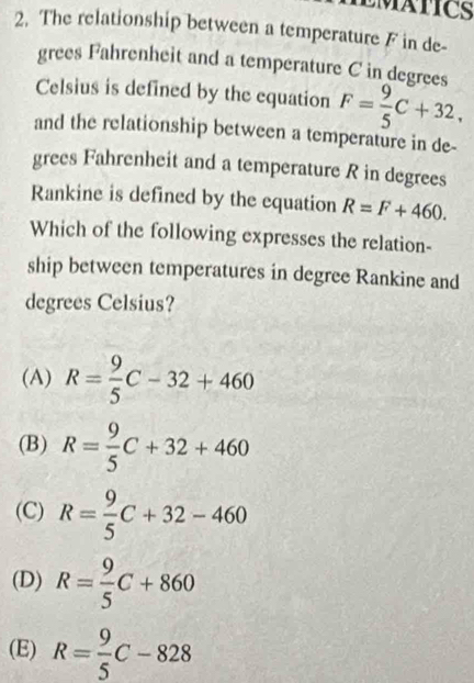 The relationship between a temperature F in de-
grees Fahrenheit and a temperature C in degrees
Celsius is defined by the equation F= 9/5 C+32, 
and the relationship between a temperature in de-
grees Fahrenheit and a temperature R in degrees
Rankine is defined by the equation R=F+460. 
Which of the following expresses the relation-
ship between temperatures in degree Rankine and
degrees Celsius?
(A) R= 9/5 C-32+460
(B) R= 9/5 C+32+460
(C) R= 9/5 C+32-460
(D) R= 9/5 C+860
(E) R= 9/5 C-828