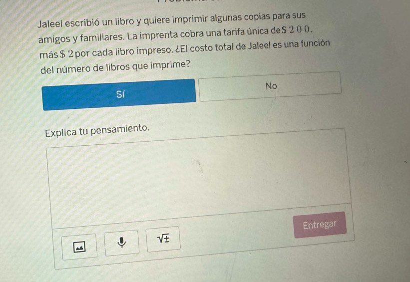 Jaleel escribió un libro y quiere imprimir algunas copias para sus 
amigos y familiares. La imprenta cobra una tarifa única de $ 2 0 0 , 
más $ 2 por cada libro impreso. ¿El costo total de Jaleel es una función 
del número de libros que imprime? 
No 
Explica tu pensamiento. 
Entregar
sqrt(± )