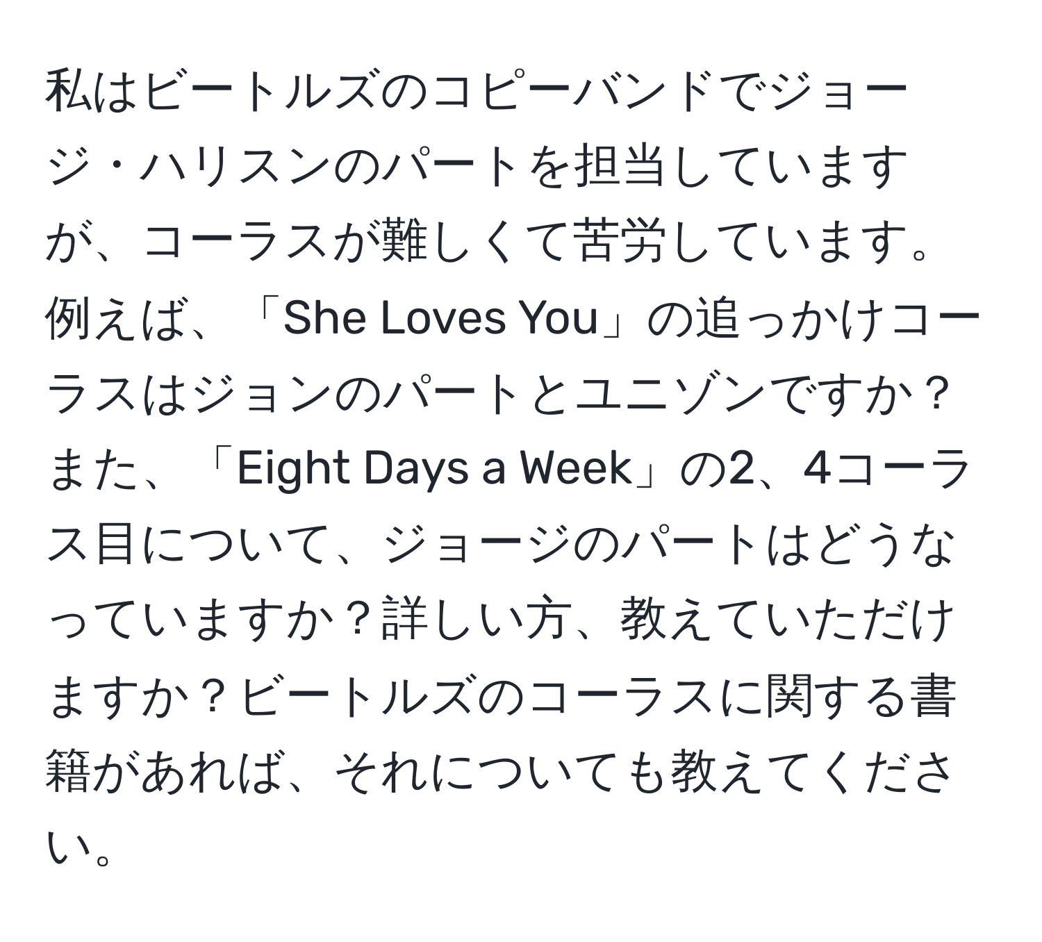 私はビートルズのコピーバンドでジョージ・ハリスンのパートを担当していますが、コーラスが難しくて苦労しています。例えば、「She Loves You」の追っかけコーラスはジョンのパートとユニゾンですか？また、「Eight Days a Week」の2、4コーラス目について、ジョージのパートはどうなっていますか？詳しい方、教えていただけますか？ビートルズのコーラスに関する書籍があれば、それについても教えてください。