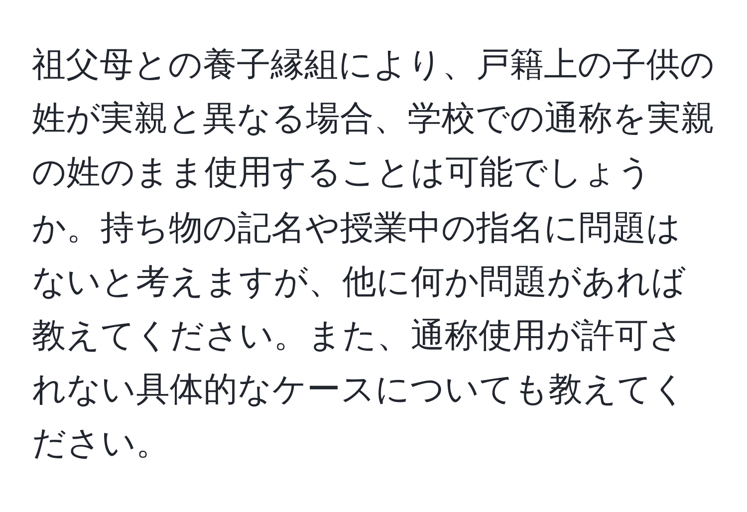 祖父母との養子縁組により、戸籍上の子供の姓が実親と異なる場合、学校での通称を実親の姓のまま使用することは可能でしょうか。持ち物の記名や授業中の指名に問題はないと考えますが、他に何か問題があれば教えてください。また、通称使用が許可されない具体的なケースについても教えてください。