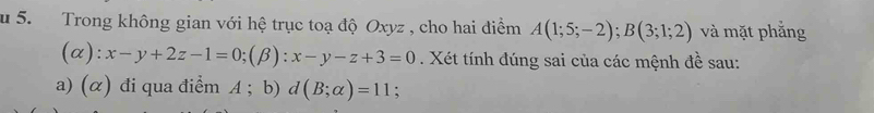 Trong không gian với hệ trục toạ độ Oxyz , cho hai điểm A(1;5;-2); B(3;1;2) và mặt phẳng 
(a ): x-y+2z-1=0; (beta ):x-y-z+3=0. Xét tính đúng sai của các mệnh đề sau: 
a) (α) đi qua điểm A; b) d(B;alpha )=11;