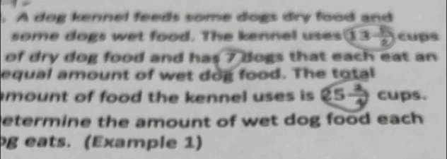 A dog kennel feeds some dogs dry food and 
some dogs wet food. The kennel uses 13 5/2  cups 
of dry dog food and has ? dogs that each eat an 
equal amount of wet dog food. The total 
mount of food the kennel uses is 25 2/4  cups. 
etermine the amount of wet dog food each 
g eats. (Example 1)