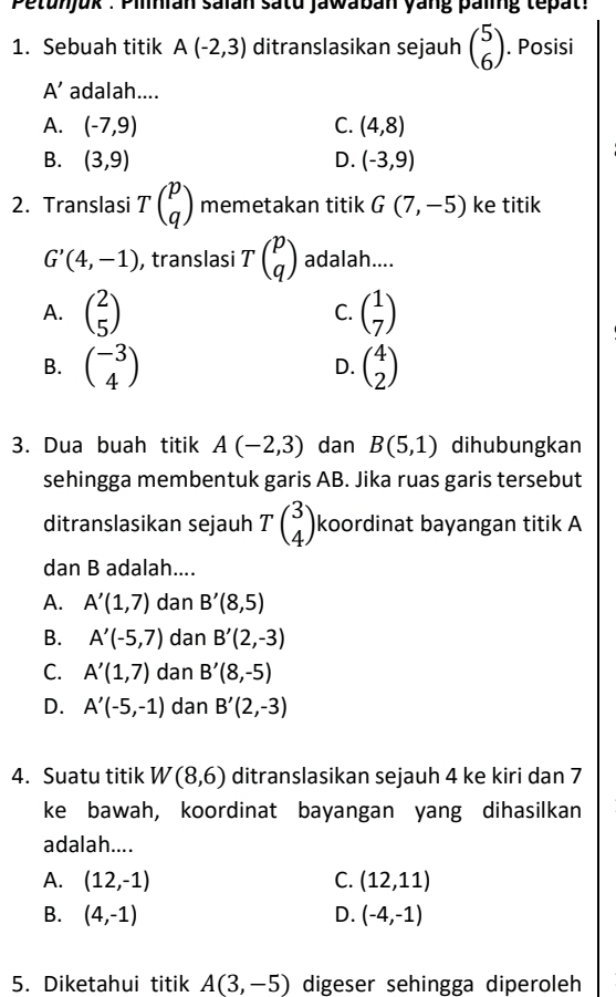 Petunjuk : Pilnian saïan satu Jawaban yang paig tepat:
1. Sebuah titik A(-2,3) ditranslasikan sejauh beginpmatrix 5 6endpmatrix. Posisi
A' adalah....
A. (-7,9) C. (4,8)
B. (3,9) D. (-3,9)
2. Translasi Tbeginpmatrix p qendpmatrix memetakan titik G(7,-5) ke titik
G'(4,-1) , translasi Tbeginpmatrix p qendpmatrix adalah....
A. beginpmatrix 2 5endpmatrix C. beginpmatrix 1 7endpmatrix
B. beginpmatrix -3 4endpmatrix beginpmatrix 4 2endpmatrix
D.
3. Dua buah titik A(-2,3) dan B(5,1) dihubungkan
sehingga membentuk garis AB. Jika ruas garis tersebut
ditranslasikan sejauh Tbeginpmatrix 3 4endpmatrix koordinat bayangan titik A
dan B adalah....
A. A'(1,7) dan B'(8,5)
B. A'(-5,7) dan B'(2,-3)
C. A'(1,7) dan B'(8,-5)
D. A'(-5,-1) dan B'(2,-3)
4. Suatu titik W(8,6) ditranslasikan sejauh 4 ke kiri dan 7
ke bawah, koordinat bayangan yang dihasilkan
adalah....
A. (12,-1) C. (12,11)
B. (4,-1) D. (-4,-1)
5. Diketahui titik A(3,-5) digeser sehingga diperoleh