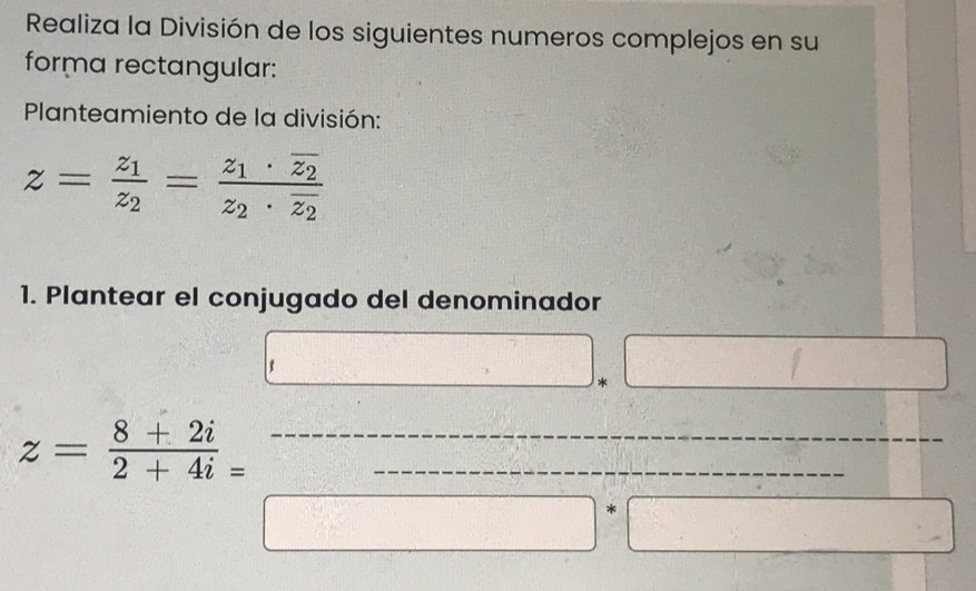 Realiza la División de los siguientes numeros complejos en su 
forma rectangular: 
Planteamiento de la división:
z=frac z_1z_2=frac z_1· overline z_2z_2· overline z_2
1. Plantear el conjugado del denominador 
_ > * 1
 1/-1 ,  2/-1 ,  1/-1 ,  2/-1 ,  1/-1 ,  1/-1 ,  2/-1 ,  1/-1 ,  2/-1 
z= (8+2i)/2+4i _= _ · □ __