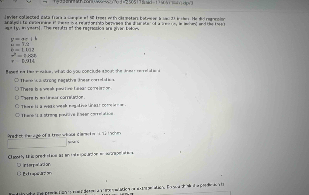 =250517 ande176057 714#/skip/3
Javier collected data from a sample of 50 trees with diameters between 6 and 23 inches. He did regression
analysis to determine if there is a relationship between the diameter of a tree (x, in inches) and the tree's
age (y, in years). The results of the regression are given below.
y=ax+b
a=7.2
b=1.012
r^2=0.835
r=0.914
Based on the r -value, what do you conclude about the linear correlation?
There is a strong negative linear correlation.
There is a weak positive linear correlation.
There is no linear correlation.
There is a weak weak negative linear correlation.
There is a strong positive linear correlation.
Predict the age of a tree whose diameter is 13 inches.
years
Classify this prediction as an interpolation or extrapolation.
Interpolation
Extrapolation
Fynlain why the prediction is considered an interpolation or extrapolation. Do you think the prediction is