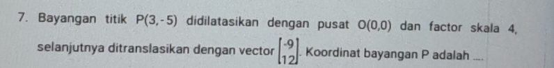 Bayangan titik P(3,-5) didilatasikan dengan pusat O(0,0) dan factor skala 4, 
selanjutnya ditranslasikan dengan vector beginbmatrix -9 12endbmatrix Koordinat bayangan P adalah ....