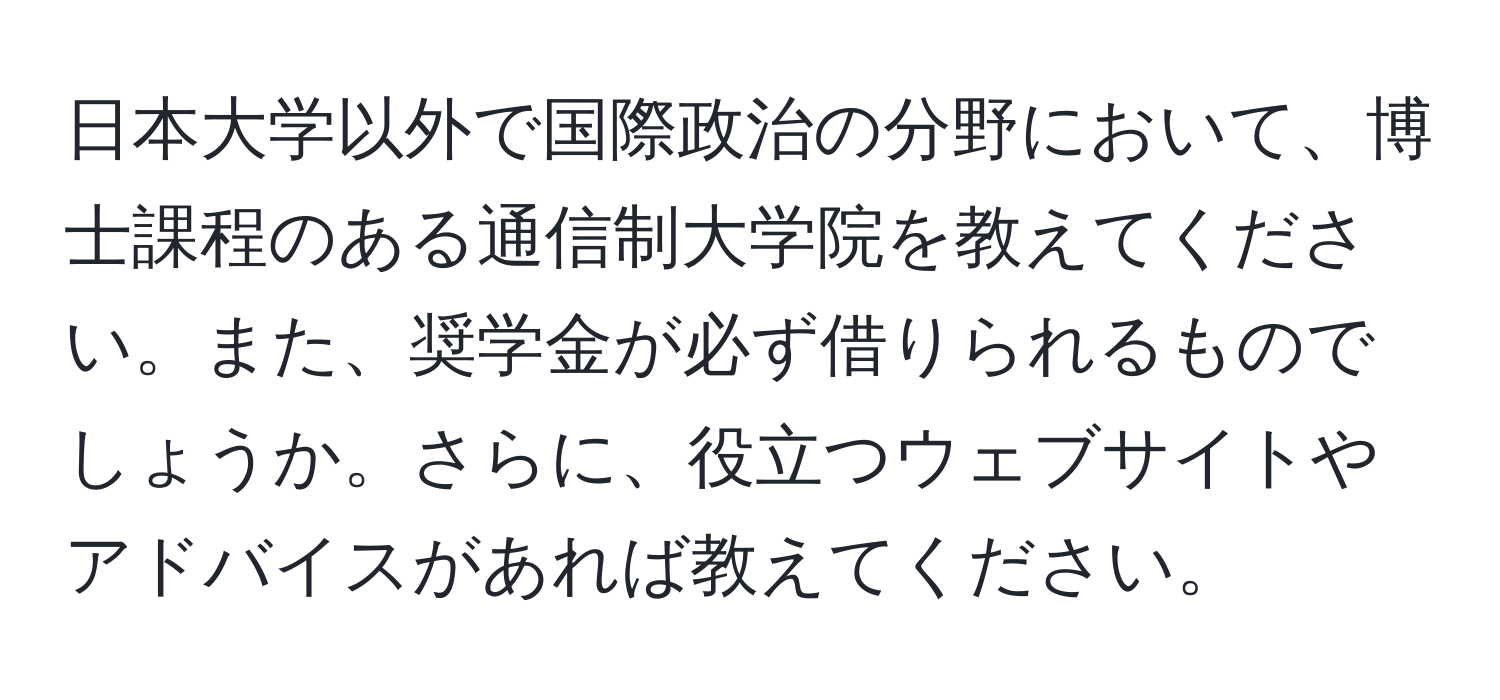 日本大学以外で国際政治の分野において、博士課程のある通信制大学院を教えてください。また、奨学金が必ず借りられるものでしょうか。さらに、役立つウェブサイトやアドバイスがあれば教えてください。