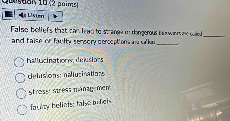 Listen
False beliefs that can lead to strange or dangerous behaviors are called _;
and false or faulty sensory perceptions are called_
hallucinations; delusions
delusions; hallucinations
stress; stress management
faulty beliefs; false beliefs