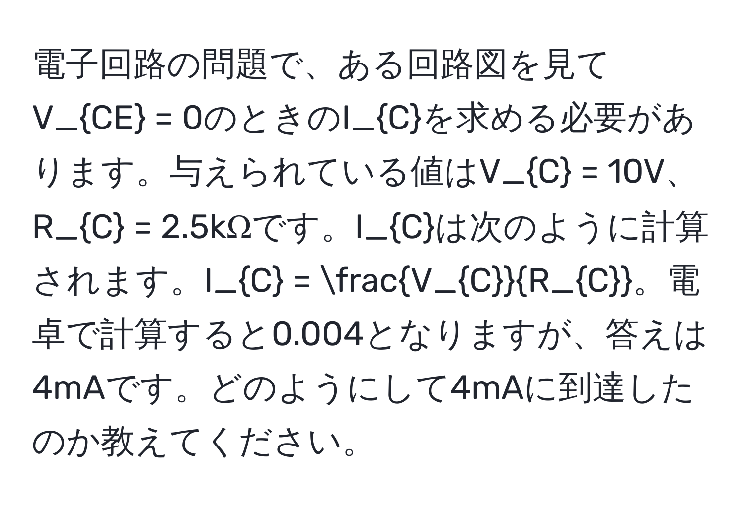 電子回路の問題で、ある回路図を見てV_CE = 0のときのI_Cを求める必要があります。与えられている値はV_C = 10V、R_C = 2.5kΩです。I_Cは次のように計算されます。I_C = fracV_CR_C。電卓で計算すると0.004となりますが、答えは4mAです。どのようにして4mAに到達したのか教えてください。