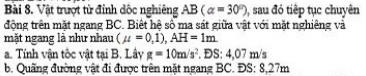 Vật trượt từ đỉnh dốc nghiêng AB(alpha =30°) , sau đó tiếp tục chuyên 
động trên mặt ngang BC. Biết hệ sô ma sát giữa vật với mặt nghiêng và 
mặt ngang là như nhau (mu =0,1), AH=1m. 
a. Tính vận tốc vật tại B. Lây g=10m/s^2. ĐS: 4,07 m/s
b. Quãng đường vật đi được trên mặt ngang BC. ĐS: 8,27m