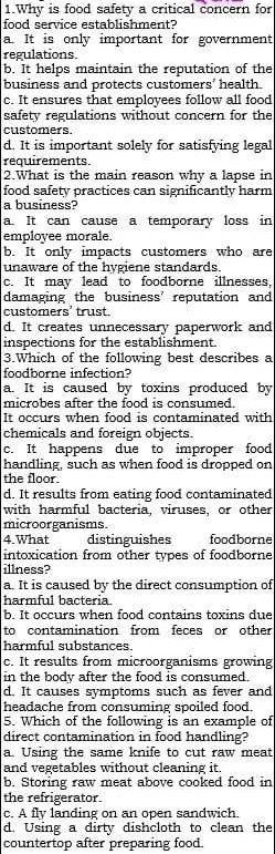 Why is food safety a critical concern for
food service establishment?
a. It is only important for government
regulations
b. It helps maintain the reputation of the
business and protects customers' health.
c. It ensures that employees follow all food
safety regulations without concern for the
customers.
d. It is important solely for satisfying legal
requirements.
2.What is the main reason why a lapse in
food safety practices can significantly harm
a business?
a. It can cause a temporary loss in
employee morale.
b. It only impacts customers who are
unaware of the hygiene standards.
c. It may lead to foodborne illnesses,
damaging the business’ reputation and
customers' trust.
d. It creates unnecessary paperwork and
inspections for the establishment.
3.Which of the following best describes a
foodborne infection?
a. It is caused by toxins produced by
microbes after the food is consumed.
It occurs when food is contaminated with
chemicals and foreign objects
c. It happens due to improper food
handling, such as when food is dropped on
the floor.
d. It results from eating food contaminated
with harmful bacteria, viruses, or other
microorganisms.
4.What distinguishes foodborne
intoxication from other types of foodborne
illness?
a. It is caused by the direct consumption of
harmful bacteria.
b. It occurs when food contains toxins due
to contamination from feces or other
harmful substances.
c. It results from microorganisms growing
in the body after the food is consumed.
d. It causes symptoms such as fever and
headache from consuming spoiled food.
5. Which of the following is an example of
direct contamination in food handling?
a. Using the same knife to cut raw meat
and vegetables without cleaning it.
b. Storing raw meat above cooked food in
the refrigerator.
c. A fly landing on an open sandwich.
d. Using a dirty dishcloth to clean the
countertop after preparing food.