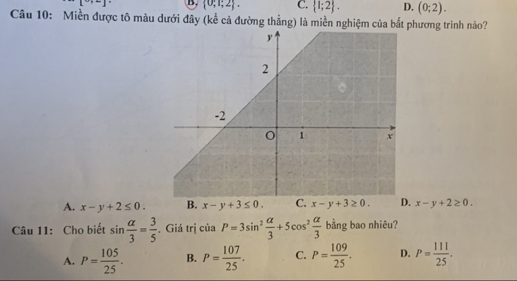 [9,2]^
B.  0;1;2. C.  1;2. D. (0;2). 
Câu 10: Miền được tô màu dưới đây (kể cả đường thẳng) là miền nghiệm của bắt phương trình nào?
A. x-y+2≤ 0. B. x-y+3≤ 0. C. x-y+3≥ 0. x-y+2≥ 0. 
Câu 11: Cho biết sin  alpha /3 = 3/5 . Giá trị ciaP=3sin^2 alpha /3 +5cos^2 alpha /3  bằng bao nhiêu?
A. P= 105/25 . P= 107/25 . C. P= 109/25 . D. P= 111/25 . 
B.