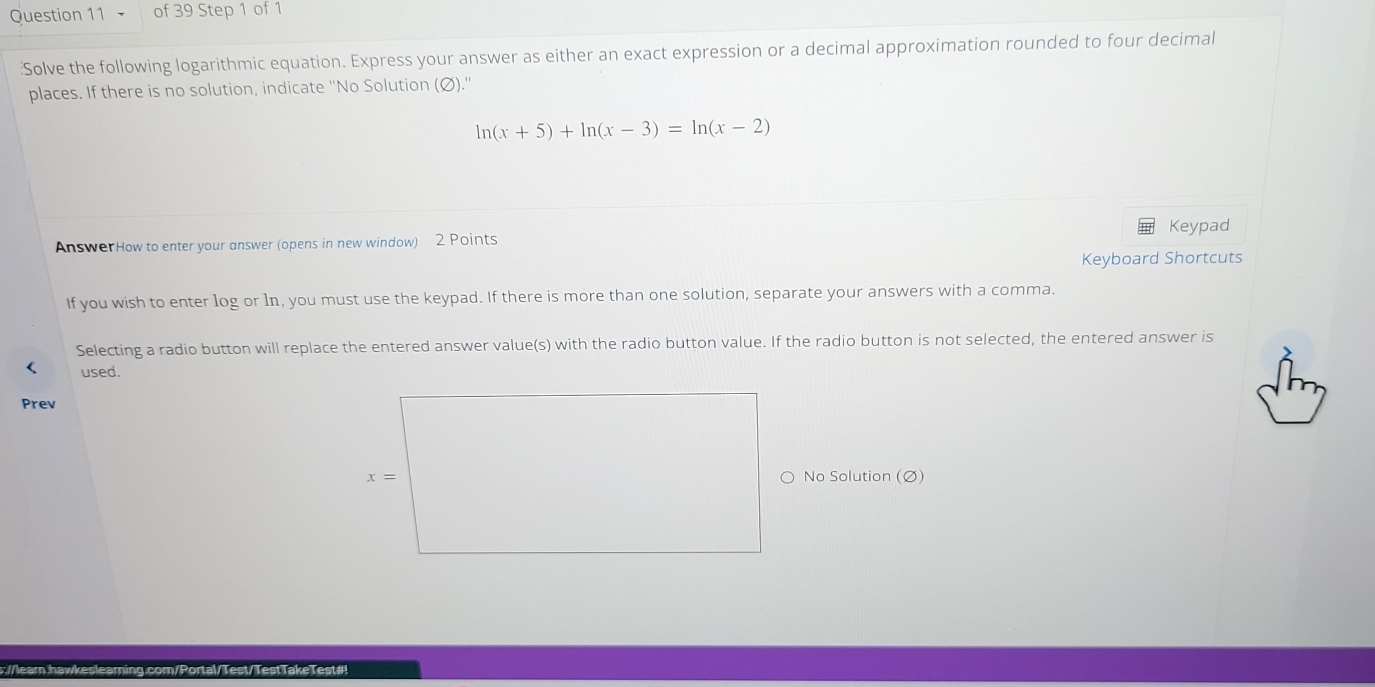 of 39 Step 1 of 1
:Solve the following logarithmic equation. Express your answer as either an exact expression or a decimal approximation rounded to four decimal
places. If there is no solution, indicate ''No Solution (Ø).''
ln (x+5)+ln (x-3)=ln (x-2)
AnswerHow to enter your answer (opens in new window) 2 Points Keypad
Keyboard Shortcuts
If you wish to enter log or 1n, you must use the keypad. If there is more than one solution, separate your answers with a comma.
Selecting a radio button will replace the entered answer value(s) with the radio button value. If the radio button is not selected, the entered answer is
used.
Prev
No Solution (Ø)
Test#