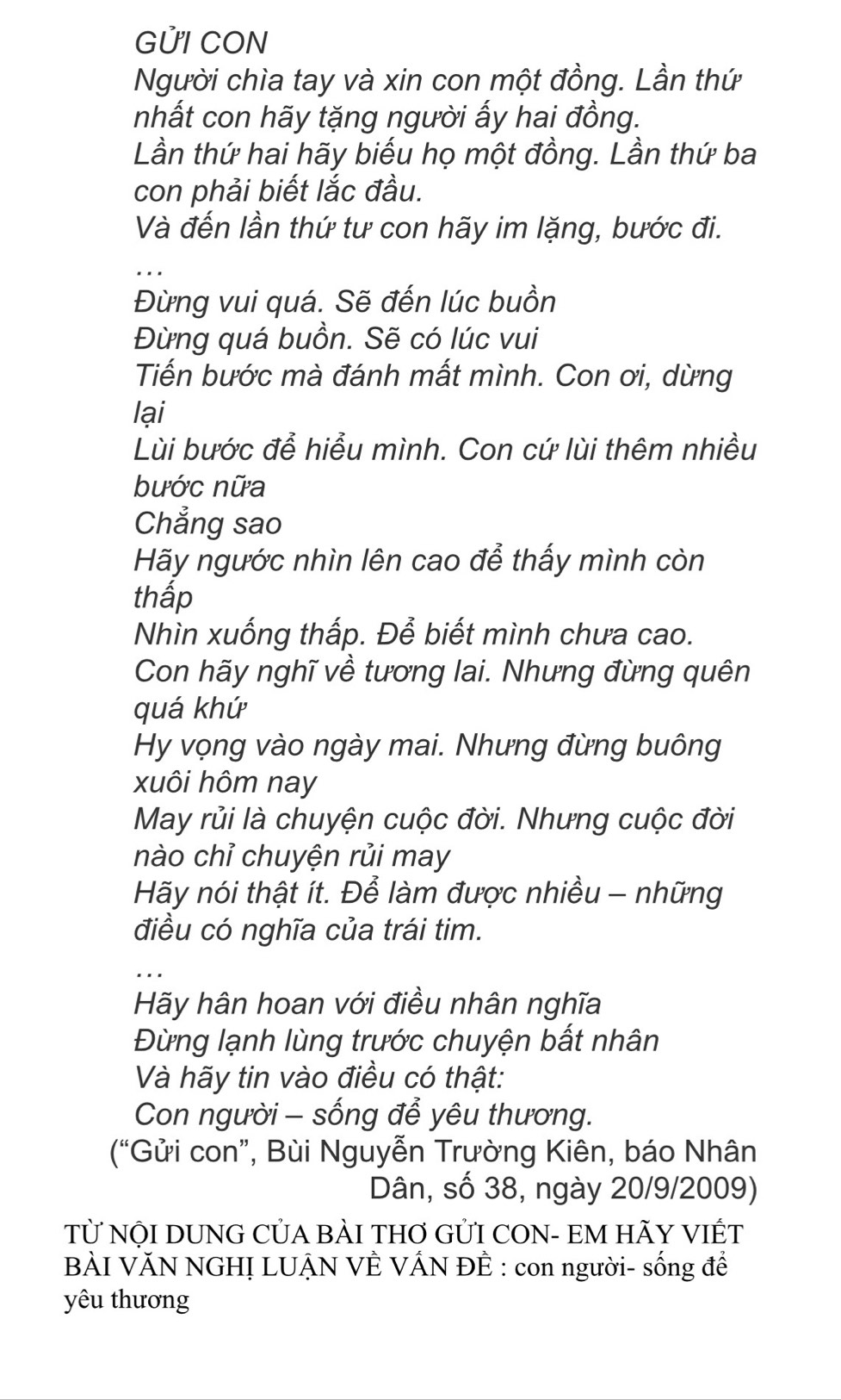 GỨI CON 
Người chìa tay và xin con một đồng. Lần thứ 
nhất con hãy tặng người ấy hai đồng. 
Lần thứ hai hãy biểu họ một đồng. Lần thứ ba 
con phải biết lắc đầu. 
Và đến lần thứ tư con hãy im lặng, bước đi. 
_ 
Đừng vui quá. Sẽ đến lúc buồn 
Đừng quá buồn. Sẽ có lúc vui 
Tiến bước mà đánh mất mình. Con ơi, dừng 
lại 
Lùi bước để hiểu mình. Con cứ lùi thêm nhiều 
bước nữa 
Chẳng sao 
Hãy ngước nhìn lên cao để thấy mình còn 
thấp 
Nhìn xuống thấp. Để biết mình chưa cao. 
Con hãy nghĩ về tương lai. Nhưng đừng quên 
quá khứ 
Hy vọng vào ngày mai. Nhưng đừng buông 
xuôi hôm nay 
May rủi là chuyện cuộc đời. Nhưng cuộc đời 
nào chỉ chuyện rủi may 
Hãy nói thật ít. Để làm được nhiều - những 
điều có nghĩa của trái tim. 
Hãy hân hoan với điều nhân nghĩa 
Đừng lạnh lùng trước chuyện bất nhân 
Và hãy tin vào điều có thật: 
Con người - sống để yêu thương. 
(“Gửi con”, Bùi Nguyễn Trường Kiên, báo Nhân 
Dân, số 38, ngày 20/9/2009) 
Tử NộI DUNG CỦA BÀI THơ GỦI CON- EM HÃY VIÊT 
BÀI VĂN NGHỊ LUẠN VÊ VÁN ĐÊ : con người- sống để 
yêu thương