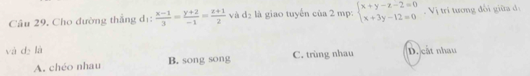 Cầu 29. Cho đường thẳng dị:  (x-1)/3 = (y+2)/-1 = (z+1)/2  và d₂ là giao tuyến của 2 mp: beginarrayl x+y-z-2=0 x+3y-12=0endarray. Vị trí tương đối giữa dị
và dà là D. cắt nhau
A. chéo nhau B. song song C. trùng nhau