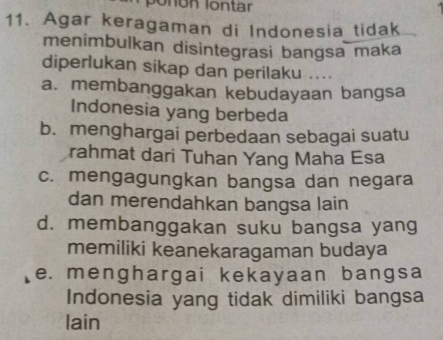 ponón lontar
11. Agar keragaman di Indonesia tidak
menimbulkan disintegrasi bangsa maka
diperlukan sikap dan perilaku ....
a. membanggakan kebudayaan bangsa
Indonesia yang berbeda
b. menghargai perbedaan sebagai suatu
rahmat dari Tuhan Yang Maha Esa
c. mengagungkan bangsa dan negara
dan merendahkan bangsa lain
d. membanggakan suku bangsa yang
memiliki keanekaragaman budaya
e. menghargai kekayaan bangsa
Indonesia yang tidak dimiliki bangsa
lain