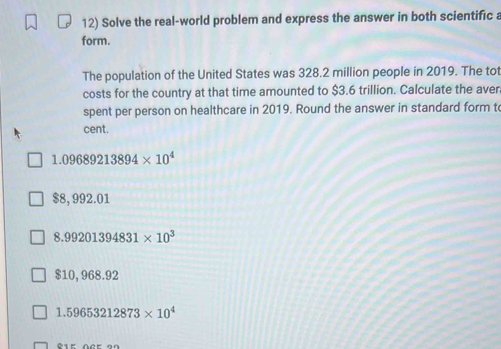 Solve the real-world problem and express the answer in both scientific a
form.
The population of the United States was 328.2 million people in 2019. The tot
costs for the country at that time amounted to $3.6 trillion. Calculate the aver
spent per person on healthcare in 2019. Round the answer in standard form t
cent.
1.09689213894* 10^4
$8, 992.01
8.99201394831* 10^3
$10, 968.92
1.59653212873* 10^4