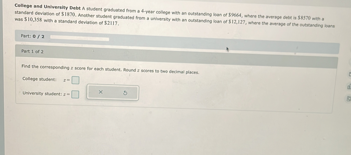 College and University Debt A student graduated from a 4-year college with an outstanding loan of $9664, where the average debt is $8570 with a 
standard deviation of $1870. Another student graduated from a university with an outstanding loan of $12,127, where the average of the outstanding loans 
was $10,358 with a standard deviation of $2117. 
Part: 0 / 2 
Part 1 of 2 
Find the corresponding z score for each student. Round z scores to two decimal places. 
College student: z=□
o 
University student: z=□ ×