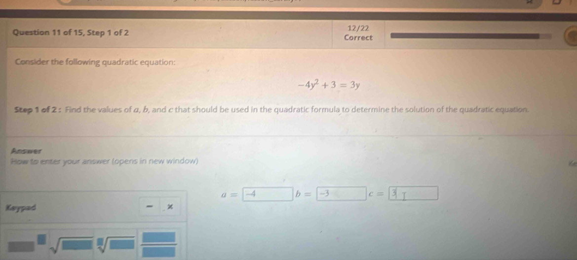 12/22 
Question 11 of 15, Step 1 of 2 Correct 
Consider the following quadratic equation:
-4y^2+3=3y
Step 1 of 2 : Find the values of 4, b, and c that should be used in the quadratic formula to determine the solution of the quadratic equation. 
Answer 
How to enter your answer (opens in new window)
a=-4b=-3c=
Kaypad % 
sqrt(□ ) sqrt[□](□ )