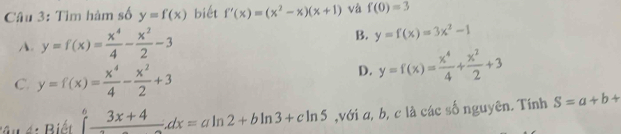 Tìm hàm số y=f(x) biết f'(x)=(x^2-x)(x+1) và f(0)=3
A. y=f(x)= x^4/4 - x^2/2 -3
B. y=f(x)=3x^2-1
C. y=f(x)= x^4/4 - x^2/2 +3
D. y=f(x)= x^4/4 + x^2/2 +3
B u B iết ∈tlimits _-^6frac 3x+4=ax=aln 2+bln 3+cln 5 ,với a, b, c là các số nguyên. Tính S=a+b+