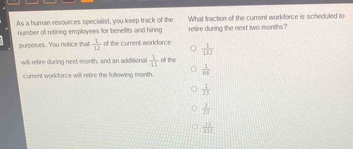 As a human resources specialist, you keep track of the What fraction of the current workforce is scheduled to
number of retiring employees for benefits and hiring retire during the next two months?
purposes. You notice that  1/12  of the current workforce  1/132 
will retire during next month, and an additional  1/11  of the
current workforce will retire the following month.  1/66 
 1/23 
 2/23 
 23/132 