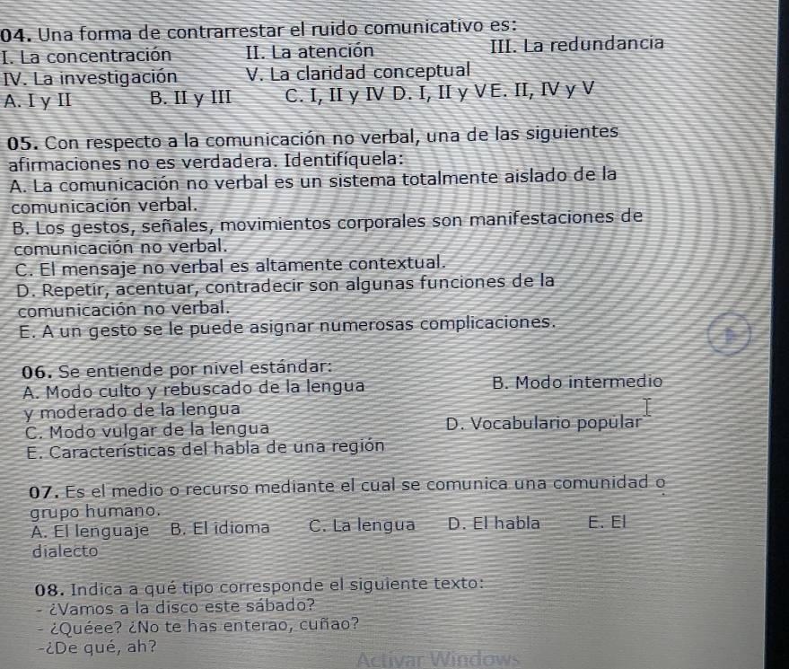 Una forma de contrarrestar el ruido comunicativo es:
I. La concentración II. La atención III. La redundancia
IV. La investigación V. La claridad conceptual
A. I y II B. II y III C. I, II y Ⅳ D. I, II y VE. II, I y V
05. Con respecto a la comunicación no verbal, una de las siguientes.
afirmaciones no es verdadera. Identifíquela:
A. La comunicación no verbal es un sistema totalmente aislado de la
comunicación verbal.
B. Los gestos, señales, movimientos corporales son manifestaciones de
comunicación no verbal.
C. El mensaje no verbal es altamente contextual.
D. Repetir, acentuar, contradecir son algunas funciones de la
comunicación no verbal.
E. A un gesto se le puede asignar numerosas complicaciones.
06. Se entiende por nivel estándar:
A. Modo culto y rebuscado de la lengua B. Modo intermedio
y moderado de la lengua
C. Modo vulgar de la lengua D. Vocabulario popúlar
E. Características del habla de una región
07. Es el medio o recurso mediante el cual se comunica una comunidad o
grupo humano.
A. El lenguaje B. El idioma C. La lengua D. El habla E. El
dialecto
08. Indica a qué tipo corresponde el siguiente texto:
- ¿Vamos a la disco este sábado?
- ¿Quéee? ¿No te has enterao, cuñao?
-¿De qué, ah?
Activar Windows