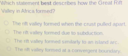 Which statement best describes how the Great Rift
Valley in Africa formed?
The rift valley formed when the crust pulled apart.
The rift valley formed due to subduction.
The rift valley formed similarly to an island arc.
The rift valley formed at a convergent boundary.