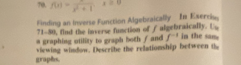 70, f(x)=frac x^2+1x≥ 0
Finding an Inverse Function Algebraically In Exerciss 
71-80, find the inverse function of falgebraically. Us 
a graphing utility to graph both f and f^(-1) in the sam 
viewing window. Describe the relationship between the 
graphs.