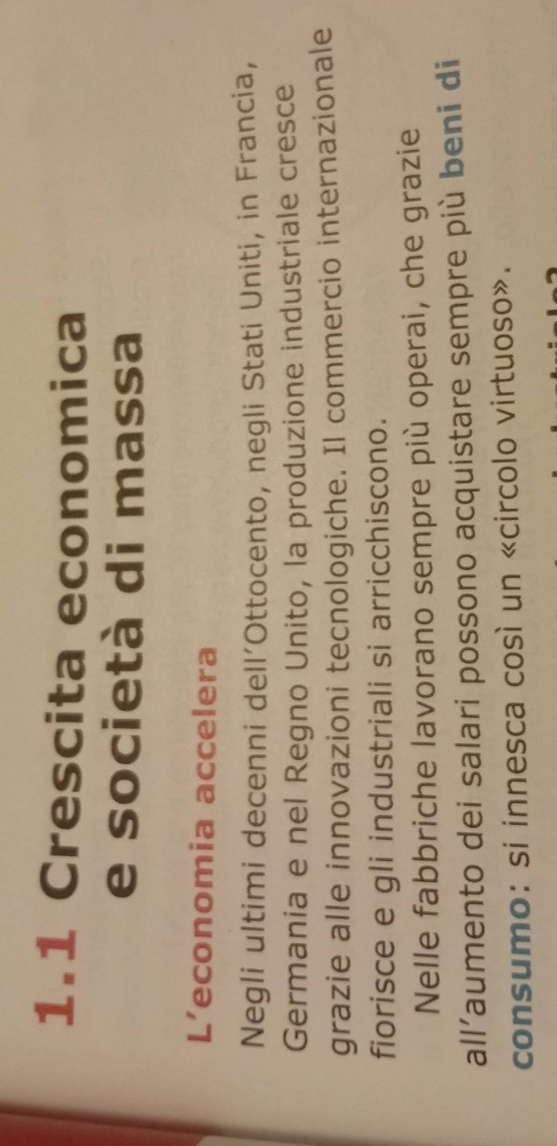 1.1 Crescita economica 
e società di massa 
L’economia accelera 
Negli ultimi decenni dell’Ottocento, negli Stati Uniti, in Francia, 
Germania e nel Regno Unito, la produzione industriale cresce 
grazie alle innovazioni tecnologiche. Il commercio internazionale 
fiorisce e gli industriali si arricchiscono. 
Nelle fabbriche lavorano sempre più operai, che grazie 
all’aumento dei salari possono acquistare sempre più beni di 
consumo: si innesca così un «circolo virtuoso».