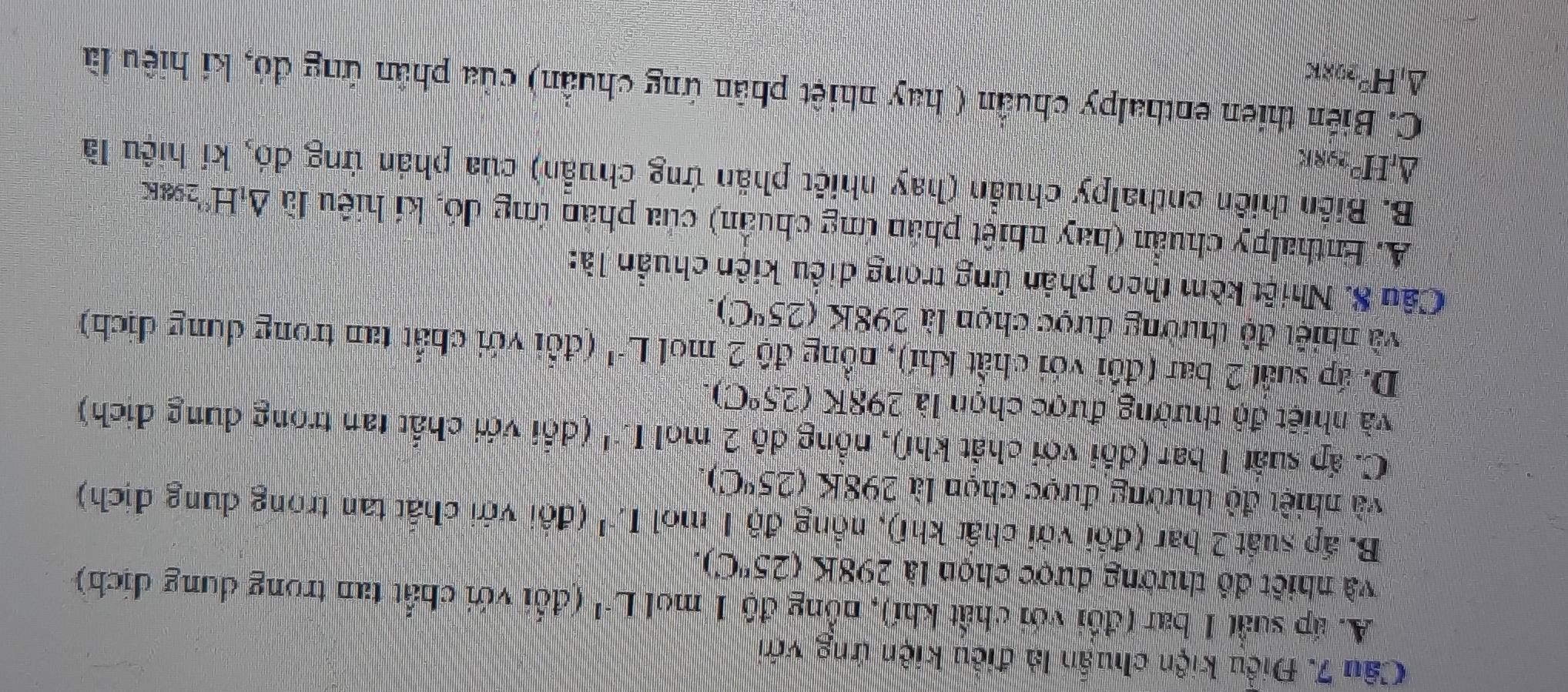 Điều kiện chuẩn là điều kiện ứng với
A. áp suất 1 bar (đổi với chất khí), nồng độ 1 mol L* (đổi với chất tan trong dung dịch)
và nhiết đô thường được chọn là 298K(25^nC).
B. ấp suất 2 bar (đổi với chất khí), nồng độ 1 mol I,^-1 (đôi với chất tan trong dung dịch)
và nhiệt độ thường được chọn là 298K (25°C).
C. ấp suất 1 bar (đổi với chất khí), nồng độ 2 mol I.^-1 (dổi với chất tan trong dung dịch)
và nhiết độ thường được chọn là 298K (25°C).
D. áp suất 2 bar (đối với chất khí), nồng độ 2 mol L^(-1) (đổi với chất tan trong dung địch)
và nhiệt độ thường được chọn là 298K(25°C). 
Câu 8. Nhiệt kèm theo phản ứng trong diều kiện chuẩn là:
A. Enthalpy chuẩn (hay nhiệt phần ứng chuẩn) của phản ứng đó, kí hiệu lã △ _1H° '298K
B. Biên thiên enthalpy chuẩn (hay nhiết phần ứng chuẩn) của phản ứng đó, kí hiệu là
△ _rH° 298K
C. Biến thien enthalpy chuẩn ( hay nhiệt phân ứng chuẩn) của phần ứng đó, ki hiệu là
Δ H²298k