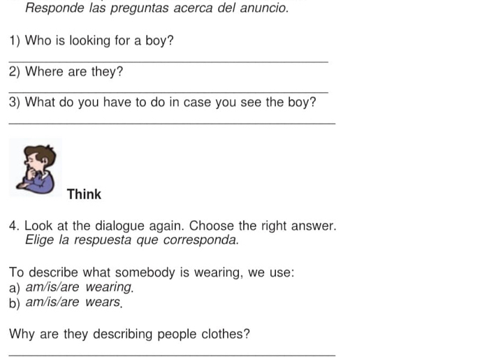 Responde las preguntas acerca del anuncio. 
1) Who is looking for a boy? 
_ 
2) Where are they? 
_ 
3) What do you have to do in case you see the boy? 
_ 
Think 
4. Look at the dialogue again. Choose the right answer. 
Elige la respuesta que corresponda. 
To describe what somebody is wearing, we use: 
a) am/is/are wearing. 
b) am/is/are wears. 
Why are they describing people clothes? 
_