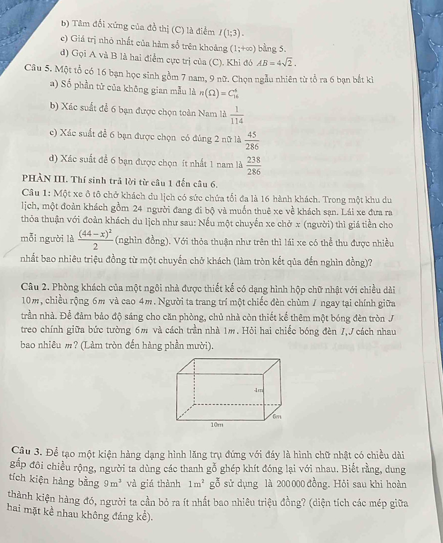 Tâm đối xứng của đồ thị (C) là điểm I(1;3).
c) Giá trị nhỏ nhất của hàm số trên khoảng (1;+∈fty ) bằng 5.
d) Gọi A và B là hai điểm cực trị của (C). Khi đó AB=4sqrt(2).
Câu 5. Một tổ có 16 bạn học sinh gồm 7 nam, 9 nữ. Chọn ngẫu nhiên từ tổ ra 6 bạn bất kì
a) Số phần tử của không gian mẫu là n(Omega )=C_(16)^6
b) Xác suất để 6 bạn được chọn toàn Nam là  1/114 
c) Xác suất để 6 bạn được chọn có đúng 2 nữ là  45/286 
d) Xác suất để 6 bạn được chọn ít nhất 1 nam là  238/286 
PHÀN III. Thí sinh trả lời từ câu 1 đến câu 6.
Câu 1: Một xe ô tô chở khách du lịch có sức chứa tối đa là 16 hành khách. Trong một khu du
lịch, một đoàn khách gồm 24 người đang đi bộ và muốn thuê xe về khách sạn. Lái xe đưa ra
thỏa thuận với đoàn khách du lịch như sau: Nếu một chuyến xe chở x (người) thì giá tiền cho
mỗi người là frac (44-x)^22 (nghìn đồng). Với thỏa thuận như trên thì lái xe có thể thu được nhiều
nhất bao nhiêu triệu đồng từ một chuyến chở khách (làm tròn kết qủa đến nghìn đồng)?
Câu 2. Phòng khách của một ngôi nhà được thiết kế có dạng hình hộp chữ nhật với chiều dài
10m, chiều rộng 6m và cao 4m. Người ta trang trí một chiếc đèn chùm I ngay tại chính giữa
trần nhà. Để đảm bảo độ sáng cho căn phòng, chủ nhà còn thiết kế thêm một bóng đèn tròn J
treo chính giữa bức tường 6m và cách trần nhà 1m. Hỏi hai chiếc bóng đèn I,J cách nhau
bao nhiêu m? (Làm tròn đến hàng phần mười).
Câu 3. Để tạo một kiện hàng dạng hình lăng trụ đứng với đáy là hình chữ nhật có chiều dài
gấp đôi chiều rộng, người ta dùng các thanh gỗ ghép khít đóng lại với nhau. Biết rằng, dung
tích kiện hàng bằng 9m^3 và giá thành 1m^2 gỗ sử dụng là 200 000 đồng. Hỏi sau khi hoàn
thành kiện hàng đó, người ta cần bỏ ra ít nhất bao nhiêu triệu đồng? (diện tích các mép giữa
hai mặt kề nhau không đáng khat e).