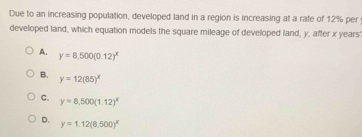 Due to an increasing population, developed land in a region is increasing at a rate of 12% per y
developed land, which equation models the square mileage of developed land, y, after x years
A. y=8,500(0.12)^x
B. y=12(85)^x
C. y=8,500(1.12)^x
D. y=1.12(8,500)^x